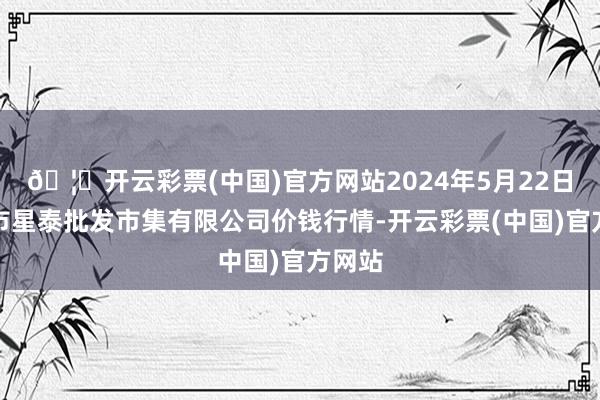 🦄开云彩票(中国)官方网站2024年5月22日白山市星泰批发市集有限公司价钱行情-开云彩票(中国)官方网站