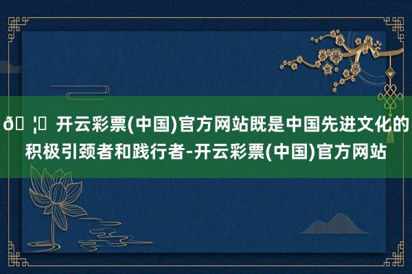 🦄开云彩票(中国)官方网站既是中国先进文化的积极引颈者和践行者-开云彩票(中国)官方网站