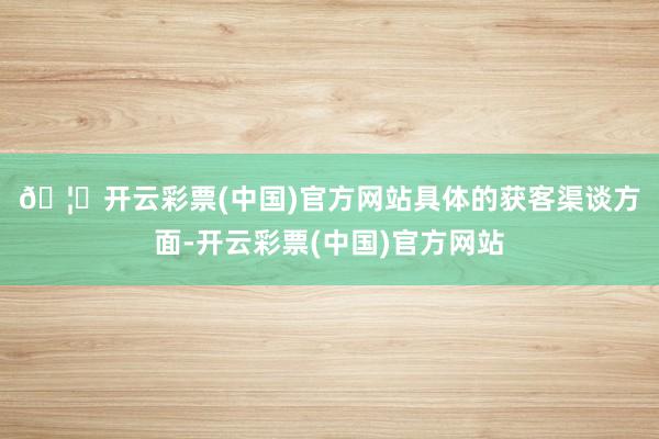 🦄开云彩票(中国)官方网站　　具体的获客渠谈方面-开云彩票(中国)官方网站