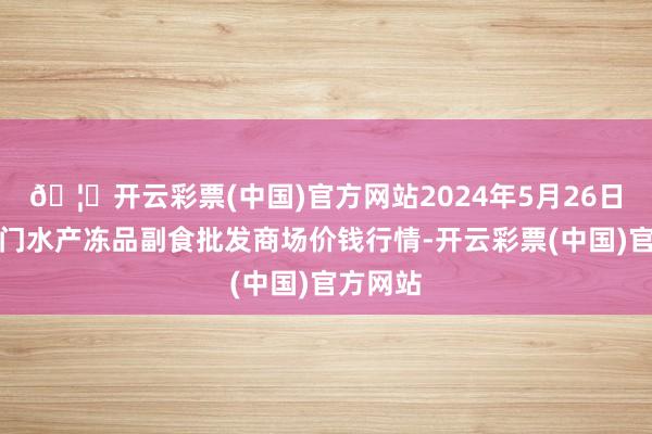 🦄开云彩票(中国)官方网站2024年5月26日广东江门水产冻品副食批发商场价钱行情-开云彩票(中国)官方网站