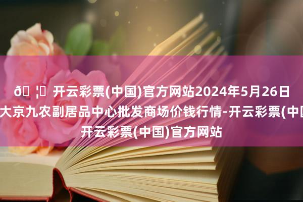 🦄开云彩票(中国)官方网站2024年5月26日广东东莞市大京九农副居品中心批发商场价钱行情-开云彩票(中国)官方网站