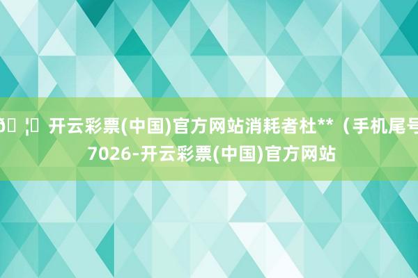 🦄开云彩票(中国)官方网站消耗者杜**（手机尾号 7026-开云彩票(中国)官方网站