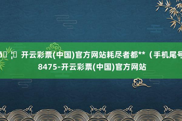 🦄开云彩票(中国)官方网站耗尽者都**（手机尾号 8475-开云彩票(中国)官方网站