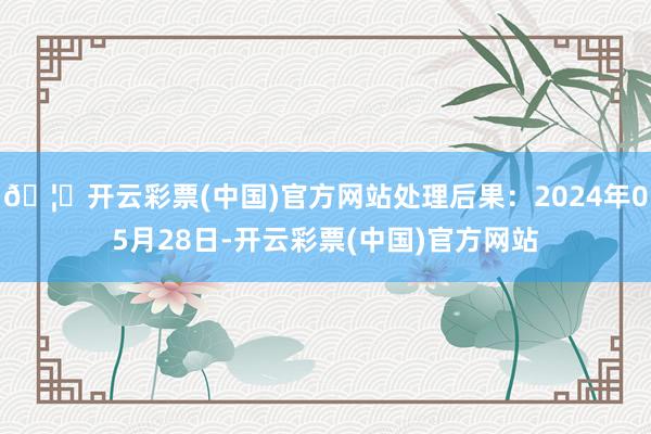 🦄开云彩票(中国)官方网站处理后果：2024年05月28日-开云彩票(中国)官方网站