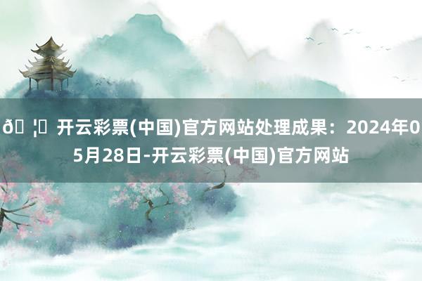 🦄开云彩票(中国)官方网站处理成果：2024年05月28日-开云彩票(中国)官方网站