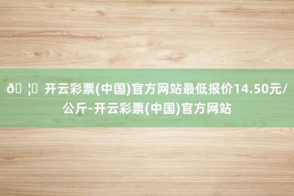 🦄开云彩票(中国)官方网站最低报价14.50元/公斤-开云彩票(中国)官方网站