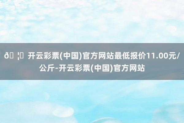 🦄开云彩票(中国)官方网站最低报价11.00元/公斤-开云彩票(中国)官方网站