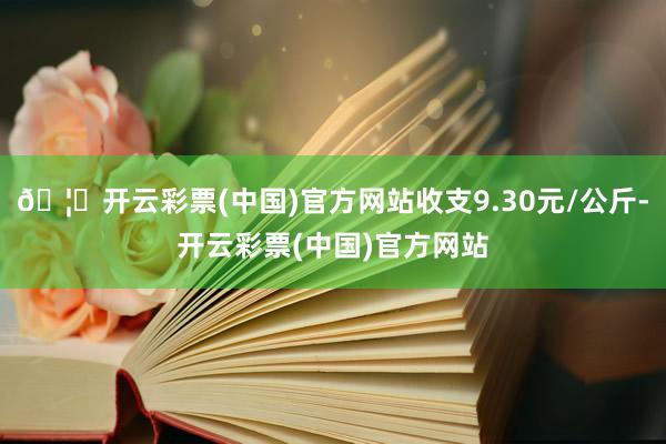 🦄开云彩票(中国)官方网站收支9.30元/公斤-开云彩票(中国)官方网站