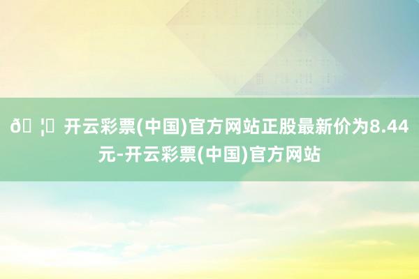 🦄开云彩票(中国)官方网站正股最新价为8.44元-开云彩票(中国)官方网站