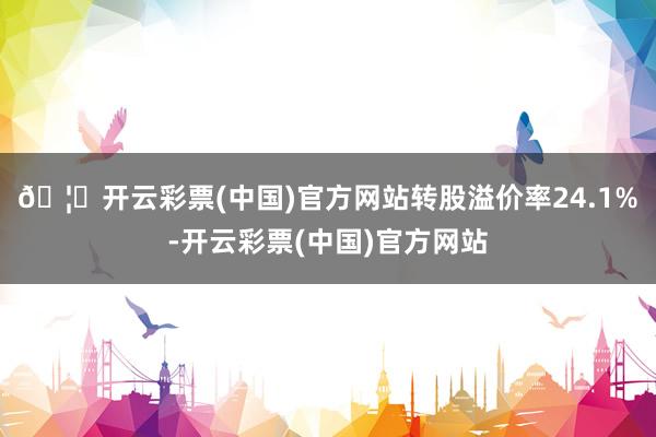 🦄开云彩票(中国)官方网站转股溢价率24.1%-开云彩票(中国)官方网站