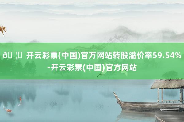 🦄开云彩票(中国)官方网站转股溢价率59.54%-开云彩票(中国)官方网站