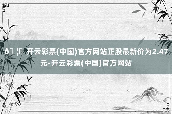 🦄开云彩票(中国)官方网站正股最新价为2.47元-开云彩票(中国)官方网站