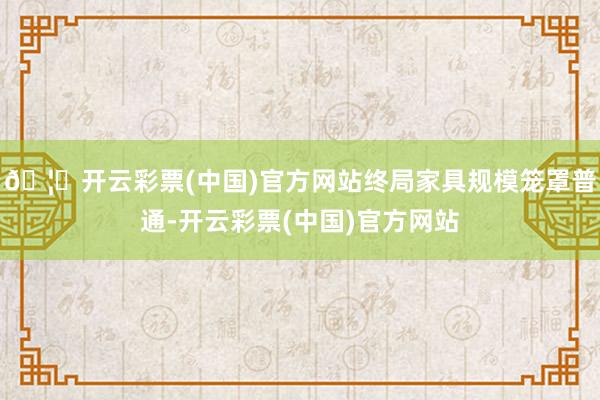 🦄开云彩票(中国)官方网站终局家具规模笼罩普通-开云彩票(中国)官方网站