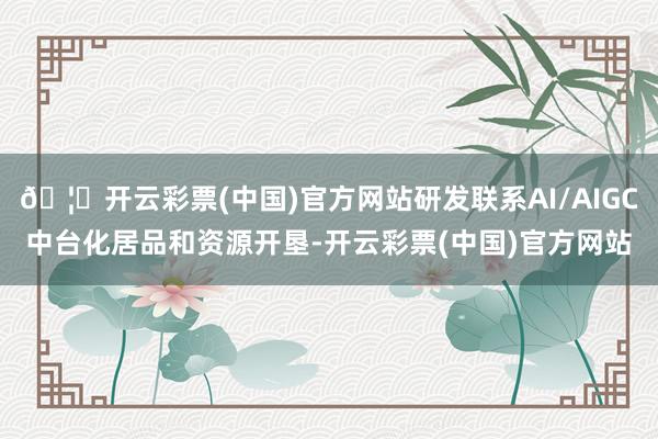 🦄开云彩票(中国)官方网站研发联系AI/AIGC中台化居品和资源开垦-开云彩票(中国)官方网站