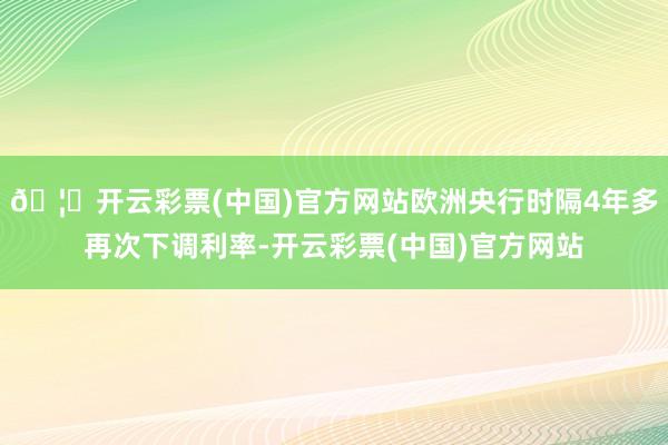 🦄开云彩票(中国)官方网站欧洲央行时隔4年多再次下调利率-开云彩票(中国)官方网站