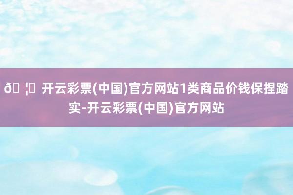 🦄开云彩票(中国)官方网站1类商品价钱保捏踏实-开云彩票(中国)官方网站