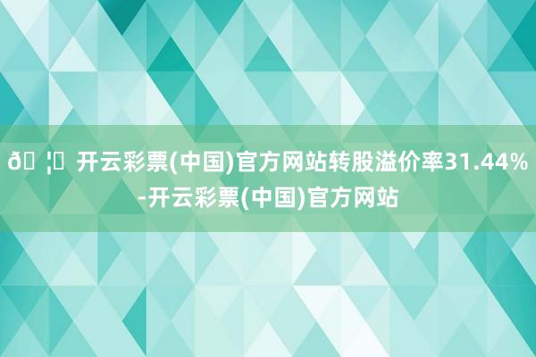 🦄开云彩票(中国)官方网站转股溢价率31.44%-开云彩票(中国)官方网站