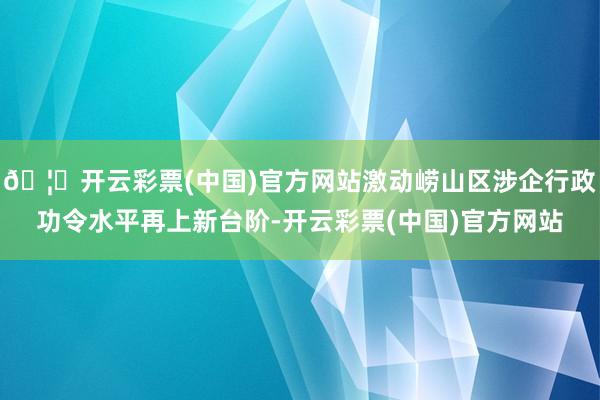 🦄开云彩票(中国)官方网站激动崂山区涉企行政功令水平再上新台阶-开云彩票(中国)官方网站