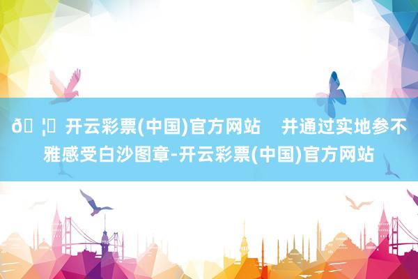 🦄开云彩票(中国)官方网站    并通过实地参不雅感受白沙图章-开云彩票(中国)官方网站