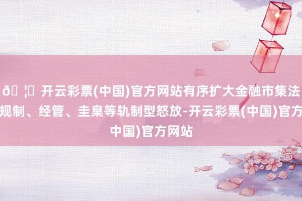 🦄开云彩票(中国)官方网站有序扩大金融市集法令、规制、经管、圭臬等轨制型怒放-开云彩票(中国)官方网站