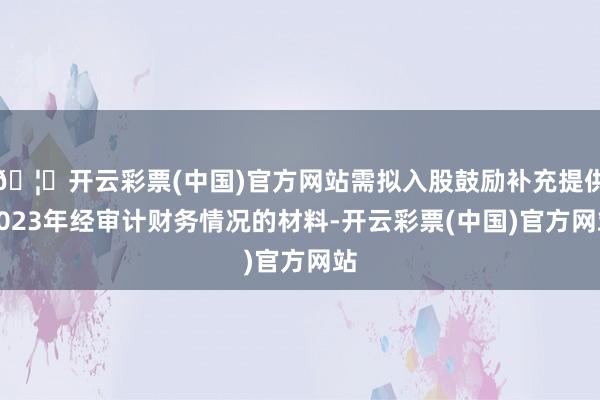 🦄开云彩票(中国)官方网站需拟入股鼓励补充提供2023年经审计财务情况的材料-开云彩票(中国)官方网站