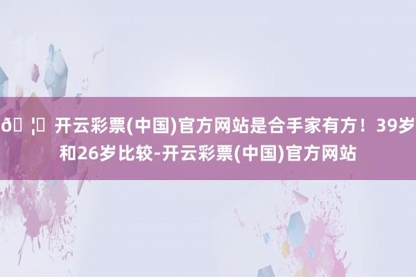 🦄开云彩票(中国)官方网站是合手家有方！39岁和26岁比较-开云彩票(中国)官方网站