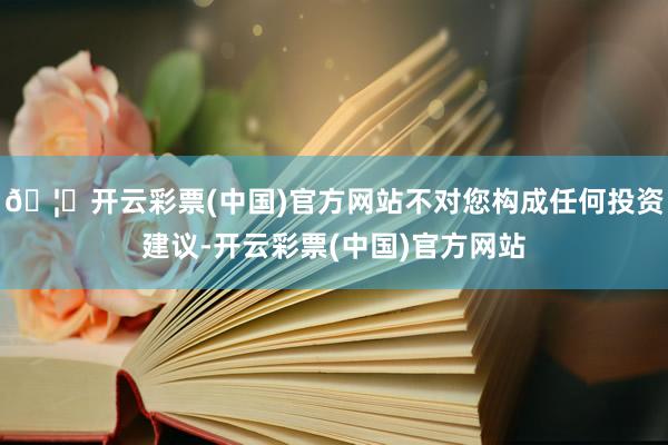 🦄开云彩票(中国)官方网站不对您构成任何投资建议-开云彩票(中国)官方网站