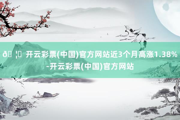 🦄开云彩票(中国)官方网站近3个月高涨1.38%-开云彩票(中国)官方网站