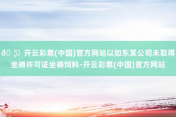 🦄开云彩票(中国)官方网站以如东某公司未取得坐褥许可证坐褥饲料-开云彩票(中国)官方网站