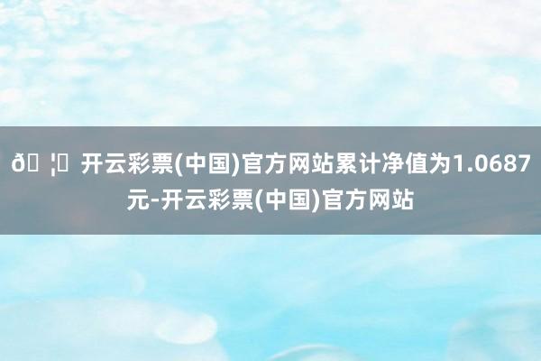 🦄开云彩票(中国)官方网站累计净值为1.0687元-开云彩票(中国)官方网站