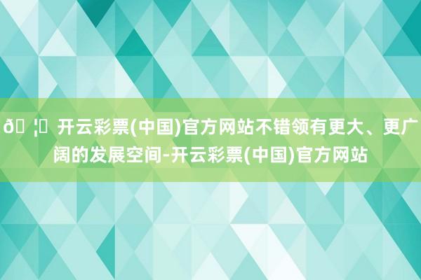 🦄开云彩票(中国)官方网站不错领有更大、更广阔的发展空间-开云彩票(中国)官方网站