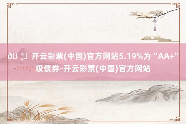 🦄开云彩票(中国)官方网站5.19%为“AA+”级债券-开云彩票(中国)官方网站