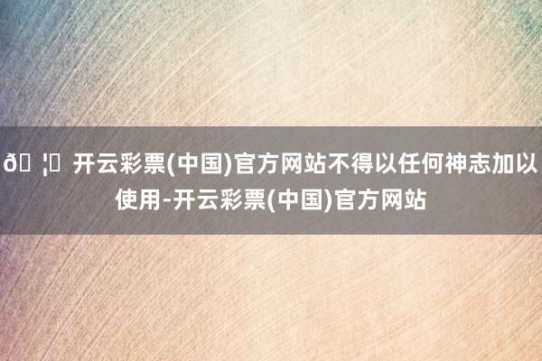 🦄开云彩票(中国)官方网站不得以任何神志加以使用-开云彩票(中国)官方网站