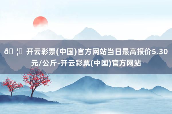 🦄开云彩票(中国)官方网站当日最高报价5.30元/公斤-开云彩票(中国)官方网站