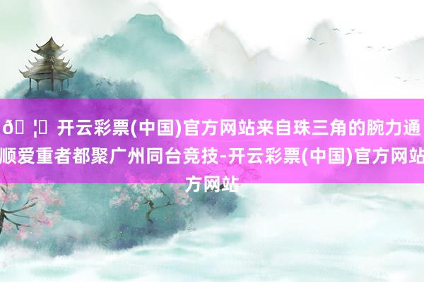 🦄开云彩票(中国)官方网站来自珠三角的腕力通顺爱重者都聚广州同台竞技-开云彩票(中国)官方网站