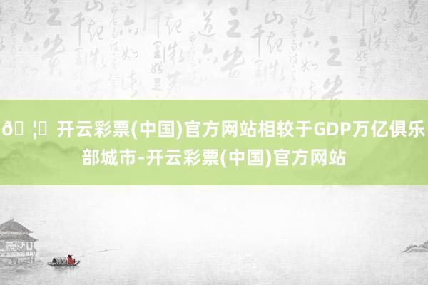 🦄开云彩票(中国)官方网站相较于GDP万亿俱乐部城市-开云彩票(中国)官方网站