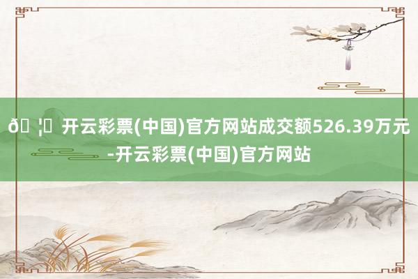 🦄开云彩票(中国)官方网站成交额526.39万元-开云彩票(中国)官方网站