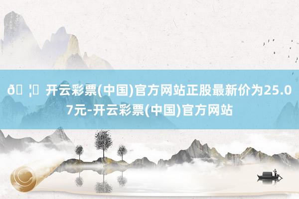 🦄开云彩票(中国)官方网站正股最新价为25.07元-开云彩票(中国)官方网站