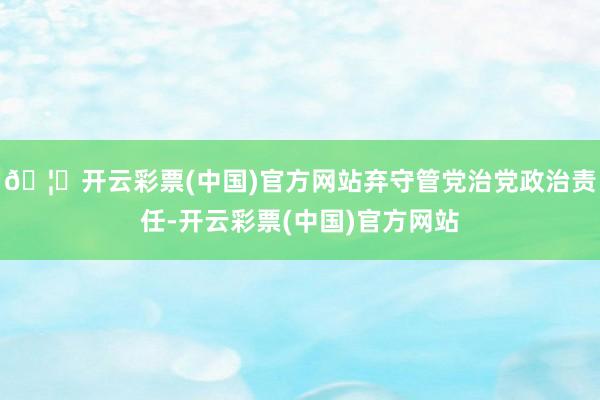 🦄开云彩票(中国)官方网站弃守管党治党政治责任-开云彩票(中国)官方网站