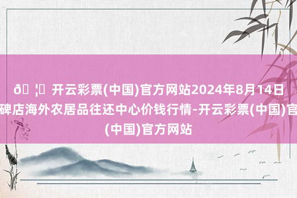 🦄开云彩票(中国)官方网站2024年8月14日首衡高碑店海外农居品往还中心价钱行情-开云彩票(中国)官方网站