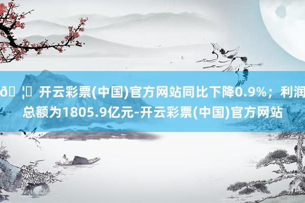 🦄开云彩票(中国)官方网站同比下降0.9%；利润总额为1805.9亿元-开云彩票(中国)官方网站