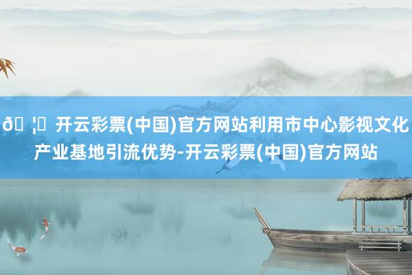 🦄开云彩票(中国)官方网站利用市中心影视文化产业基地引流优势-开云彩票(中国)官方网站