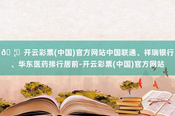 🦄开云彩票(中国)官方网站中国联通、祥瑞银行、华东医药排行居前-开云彩票(中国)官方网站