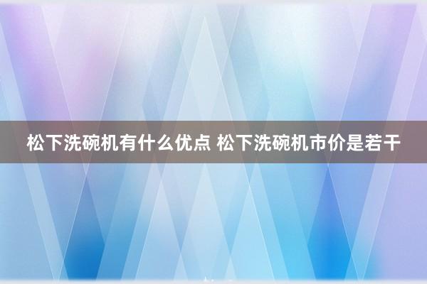 松下洗碗机有什么优点 松下洗碗机市价是若干