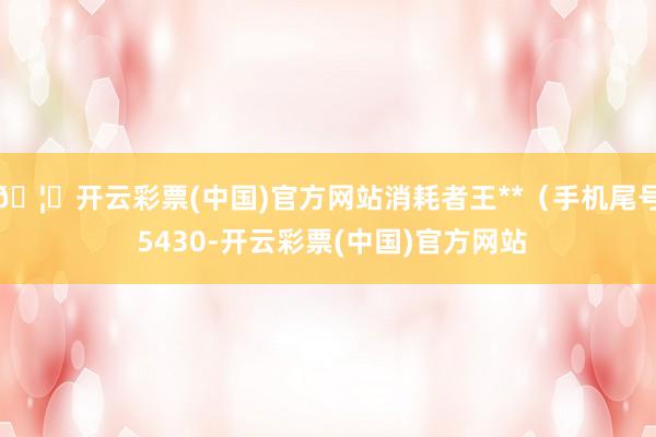 🦄开云彩票(中国)官方网站消耗者王**（手机尾号 5430-开云彩票(中国)官方网站