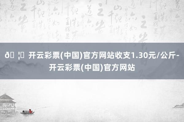 🦄开云彩票(中国)官方网站收支1.30元/公斤-开云彩票(中国)官方网站