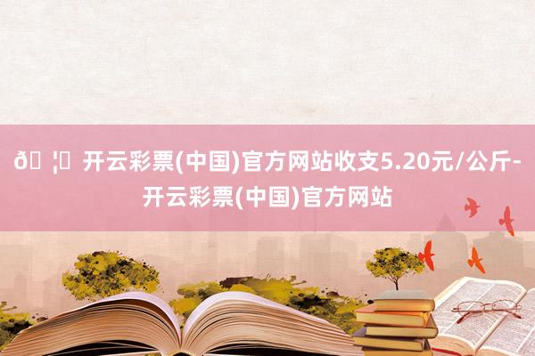 🦄开云彩票(中国)官方网站收支5.20元/公斤-开云彩票(中国)官方网站