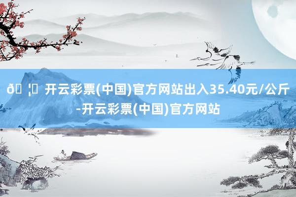 🦄开云彩票(中国)官方网站出入35.40元/公斤-开云彩票(中国)官方网站