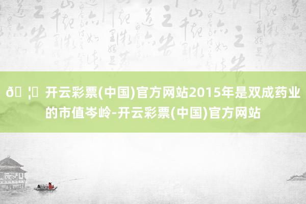 🦄开云彩票(中国)官方网站2015年是双成药业的市值岑岭-开云彩票(中国)官方网站