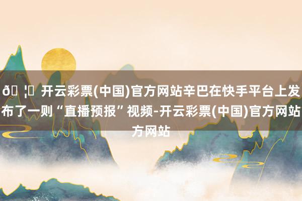 🦄开云彩票(中国)官方网站辛巴在快手平台上发布了一则“直播预报”视频-开云彩票(中国)官方网站